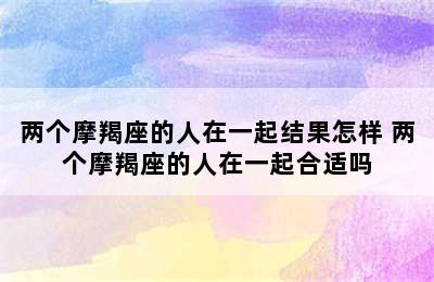 两个摩羯座的人在一起结果怎样 两个摩羯座的人在一起合适吗